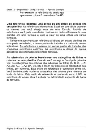 Excel 7.0 - DolphinNet – (014) 372-4496 - Apostila Exemplo
             Por exemplo, a referência de célula que
             aparece na coluna B com a linha 3 é B3.


Uma referência identifica uma célula ou um grupo de células em
uma planilha. As referências informam ao Excel em que célula procurar
os valores que você deseja usar em uma fórmula. Através de
referências, você pode usar dados contidos em partes diferentes de uma
planilha em uma fórmula e usar o valor de uma célula em várias
fórmulas.
   Também é possível fazer referência a células em outras planilhas de
uma pasta de trabalho, a outras pastas de trabalho e a dados de outros
aplicativos. As referências a células em outras pastas de trabalho são
chamadas referências externas. As referências a dados de outros
aplicativos são chamadas referências remotas.

As referências de células baseiam-se nos cabeçalhos de linhas e
colunas de uma planilha. Quando você carrega o Excel pela primeira
vez, os cabeçalhos das colunas são indicados por letras (A, B, C, ... Z;
AA, AB, AC, ... AZ; BA, BB, BC e assim por diante) e os cabeçalhos das
linhas, por números. Este estilo de referência é conhecido como A1.
Você também pode mudar os cabeçalhos das colunas para números ao
invés de letras. Este estilo de referência é conhecido como L1C1. A
referência da célula ativa é exibida na extremidade esquerda da barra
de fórmulas.




Página 6 – Excel 7.0 - Apostila Exemplo
 