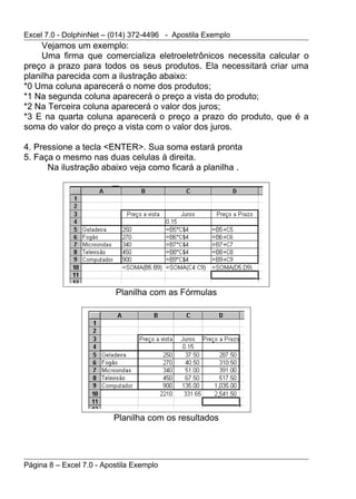 Excel 7.0 - DolphinNet – (014) 372-4496 - Apostila Exemplo
     Vejamos um exemplo:
     Uma firma que comercializa eletroeletrônicos necessita calcular o
preço a prazo para todos os seus produtos. Ela necessitará criar uma
planilha parecida com a ilustração abaixo:
*0 Uma coluna aparecerá o nome dos produtos;
*1 Na segunda coluna aparecerá o preço a vista do produto;
*2 Na Terceira coluna aparecerá o valor dos juros;
*3 E na quarta coluna aparecerá o preço a prazo do produto, que é a
soma do valor do preço a vista com o valor dos juros.

4. Pressione a tecla <ENTER>. Sua soma estará pronta
5. Faça o mesmo nas duas celulas à direita.
      Na ilustração abaixo veja como ficará a planilha .




                          Planilha com as Fórmulas




                          Planilha com os resultados




Página 8 – Excel 7.0 - Apostila Exemplo
 