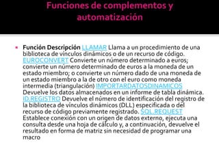    Función Descripción LLAMAR Llama a un procedimiento de una
    biblioteca de vínculos dinámicos o de un recurso de código.
    EUROCONVERT Convierte un número determinado a euros;
    convierte un número determinado de euros a la moneda de un
    estado miembro; o convierte un número dado de una moneda de
    un estado miembro a la de otro con el euro como moneda
    intermedia (triangulación) IMPORTARDATOSDINAMICOS
    Devuelve los datos almacenados en un informe de tabla dinámica.
    ID.REGISTRO Devuelve el número de identificación del registro de
    la biblioteca de vínculos dinámicos (DLL) especificada o del
    recurso de código previamente registrado. SQL.REQUEST
    Establece conexión con un origen de datos externo, ejecuta una
    consulta desde una hoja de cálculo y, a continuación, devuelve el
    resultado en forma de matriz sin necesidad de programar una
    macro
 