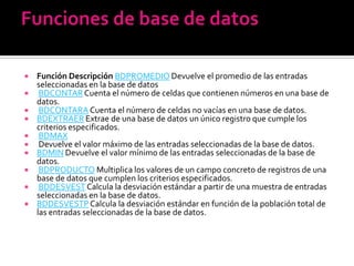    Función Descripción BDPROMEDIO Devuelve el promedio de las entradas
    seleccionadas en la base de datos
    BDCONTAR Cuenta el número de celdas que contienen números en una base de
    datos.
    BDCONTARA Cuenta el número de celdas no vacías en una base de datos.
   BDEXTRAER Extrae de una base de datos un único registro que cumple los
    criterios especificados.
    BDMAX
    Devuelve el valor máximo de las entradas seleccionadas de la base de datos.
   BDMIN Devuelve el valor mínimo de las entradas seleccionadas de la base de
    datos.
    BDPRODUCTO Multiplica los valores de un campo concreto de registros de una
    base de datos que cumplen los criterios especificados.
    BDDESVEST Calcula la desviación estándar a partir de una muestra de entradas
    seleccionadas en la base de datos.
   BDDESVESTP Calcula la desviación estándar en función de la población total de
    las entradas seleccionadas de la base de datos.
 