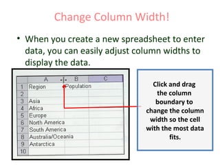 Change Column Width!
• When you create a new spreadsheet to enter
data, you can easily adjust column widths to
display the data.
Click and drag
the column
boundary to
change the column
width so the cell
with the most data
fits.
 