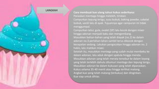 Cara membuat kue ulang tahun kukus sederhana:
Panaskan mentega hingga meleleh, tiriskan.
Campurkan tepung terigu, susu bubuk, baking powder, cokelat
bubuk, vanili lalu di ayak. Tujuannya agar campuran ini tidak
menggumpal.
Campurkan telur, gula, ovalet (SP) lalu kocok dengan mixer
hingga adonan menjadi kaku dan mengembang.
Masukkan bahan-bahan yang telah diayak (no.2) ke dalam
adonan no.3 perlahan-lahan sambil terus dikocok dengan
kecepatan sedang. Lakukan pengocokan hingga adonan no. 2
habis, lalu matikan mixer.
Setelah itu, masukkan mentega yang sudah mulai membeku ke
dalam adonan, lalu aduk dengan spatula hingga merata.
Masukkan adonan yang telah merata tersebut ke dalam loyang
yang telah terlebih dahulu dilumuri mentega dan tepung terigu.
Masukkan adonan ke dalam kukusan yang telah dipanaskan.
Kukus selama 35-40 menit atau hingga terlihat matang.
Angkat kue yang telah matang (terkukus) dan dinginkan.
Kue siap untuk dihias.
LANGKAH
 
