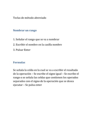 Teclas de método abreviado
Nombrar un rango
1. Señalar el rango que se va a nombrar
2. Escribir el nombre en la casilla nombre
3. Pulsar Enter
Formulas
Se señala la celda en la cual se va a escribir el resultado
de la operación – Se escribe el signo igual – Se escribe el
rango o se señala las celdas que contienen los operados
separados con el signo de la operación que se desea
ejecutar – Se pulsa enter
 
