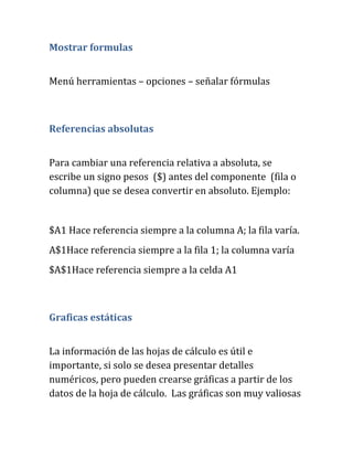 Mostrar formulas
Menú herramientas – opciones – señalar fórmulas
Referencias absolutas
Para cambiar una referencia relativa a absoluta, se
escribe un signo pesos ($) antes del componente (fila o
columna) que se desea convertir en absoluto. Ejemplo:
$A1 Hace referencia siempre a la columna A; la fila varía.
A$1Hace referencia siempre a la fila 1; la columna varía
$A$1Hace referencia siempre a la celda A1
Graficas estáticas
La información de las hojas de cálculo es útil e
importante, si solo se desea presentar detalles
numéricos, pero pueden crearse gráficas a partir de los
datos de la hoja de cálculo. Las gráficas son muy valiosas
 