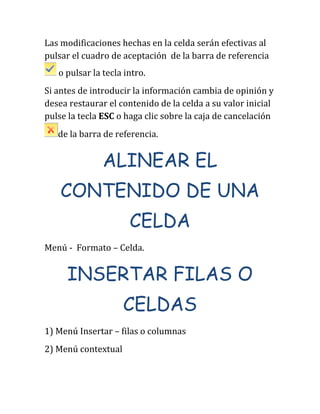 Las modificaciones hechas en la celda serán efectivas al
pulsar el cuadro de aceptación de la barra de referencia
o pulsar la tecla intro.
Si antes de introducir la información cambia de opinión y
desea restaurar el contenido de la celda a su valor inicial
pulse la tecla ESC o haga clic sobre la caja de cancelación
de la barra de referencia.
ALINEAR EL
CONTENIDO DE UNA
CELDA
Menú - Formato – Celda.
INSERTAR FILAS O
CELDAS
1) Menú Insertar – filas o columnas
2) Menú contextual
 