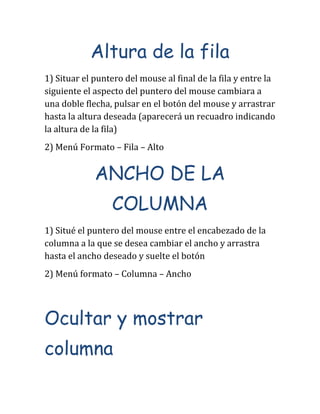 Altura de la fila
1) Situar el puntero del mouse al final de la fila y entre la
siguiente el aspecto del puntero del mouse cambiara a
una doble flecha, pulsar en el botón del mouse y arrastrar
hasta la altura deseada (aparecerá un recuadro indicando
la altura de la fila)
2) Menú Formato – Fila – Alto
ANCHO DE LA
COLUMNA
1) Situé el puntero del mouse entre el encabezado de la
columna a la que se desea cambiar el ancho y arrastra
hasta el ancho deseado y suelte el botón
2) Menú formato – Columna – Ancho
Ocultar y mostrar
columna
 