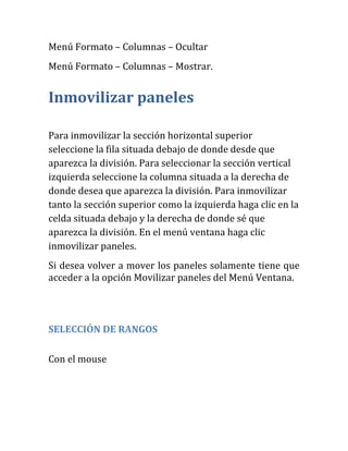 Menú Formato – Columnas – Ocultar
Menú Formato – Columnas – Mostrar.
Inmovilizar paneles
Para inmovilizar la sección horizontal superior
seleccione la fila situada debajo de donde desde que
aparezca la división. Para seleccionar la sección vertical
izquierda seleccione la columna situada a la derecha de
donde desea que aparezca la división. Para inmovilizar
tanto la sección superior como la izquierda haga clic en la
celda situada debajo y la derecha de donde sé que
aparezca la división. En el menú ventana haga clic
inmovilizar paneles.
Si desea volver a mover los paneles solamente tiene que
acceder a la opción Movilizar paneles del Menú Ventana.
SELECCIÓN DE RANGOS
Con el mouse
 