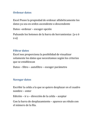 Ordenar datos
Excel Posee la propiedad de ordenar alfabéticamente los
datos ya sea en orden ascendente o descendente
Datos –ordenar – escoger opción
Pulsando los botones de la barra de herramientas (a-z ó
z-a)
Filtrar datos
Excel nos proporciona la posibilidad de visualizar
solamente los datos que necesitamos según los criterios
que se establezcan
Datos – filtro – autofiltro – escoger parámetro
Navegar datos
Escribir la celda a la que se quiere desplazar en el cuadro
nombre – enter
Edición – ir a – dirección de la celda – aceptar
Con la barra de desplazamiento – aparece un rótulo con
el número de la fila.
 