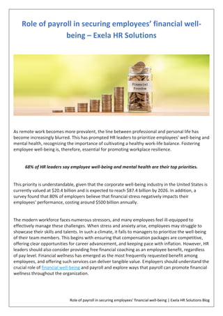 Role of payroll in securing employees’ financial well-being | Exela HR Solutions Blog
Role of payroll in securing employees’ financial well-
being – Exela HR Solutions
As remote work becomes more prevalent, the line between professional and personal life has
become increasingly blurred. This has prompted HR leaders to prioritize employees' well-being and
mental health, recognizing the importance of cultivating a healthy work-life balance. Fostering
employee well-being is, therefore, essential for promoting workplace resilience.
68% of HR leaders say employee well-being and mental health are their top priorities.
This priority is understandable, given that the corporate well-being industry in the United States is
currently valued at $20.4 billion and is expected to reach $87.4 billion by 2026. In addition, a
survey found that 80% of employers believe that financial stress negatively impacts their
employees' performance, costing around $500 billion annually.
The modern workforce faces numerous stressors, and many employees feel ill-equipped to
effectively manage these challenges. When stress and anxiety arise, employees may struggle to
showcase their skills and talents. In such a climate, it falls to managers to prioritize the well-being
of their team members. This begins with ensuring that compensation packages are competitive,
offering clear opportunities for career advancement, and keeping pace with inflation. However, HR
leaders should also consider providing free financial coaching as an employee benefit, regardless
of pay level. Financial wellness has emerged as the most frequently requested benefit among
employees, and offering such services can deliver tangible value. Employers should understand the
crucial role of financial well-being and payroll and explore ways that payroll can promote financial
wellness throughout the organization.
 