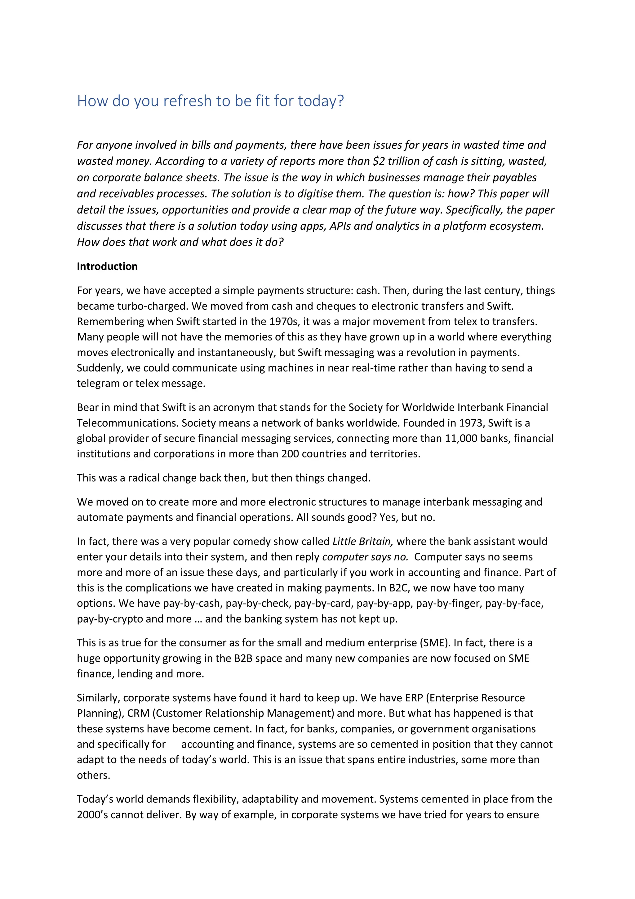 How do you refresh to be fit for today?
For anyone involved in bills and payments, there have been issues for years in wasted time and
wasted money. According to a variety of reports more than $2 trillion of cash is sitting, wasted,
on corporate balance sheets. The issue is the way in which businesses manage their payables
and receivables processes. The solution is to digitise them. The question is: how? This paper will
detail the issues, opportunities and provide a clear map of the future way. Specifically, the paper
discusses that there is a solution today using apps, APIs and analytics in a platform ecosystem.
How does that work and what does it do?
Introduction
For years, we have accepted a simple payments structure: cash. Then, during the last century, things
became turbo-charged. We moved from cash and cheques to electronic transfers and Swift.
Remembering when Swift started in the 1970s, it was a major movement from telex to transfers.
Many people will not have the memories of this as they have grown up in a world where everything
moves electronically and instantaneously, but Swift messaging was a revolution in payments.
Suddenly, we could communicate using machines in near real-time rather than having to send a
telegram or telex message.
Bear in mind that Swift is an acronym that stands for the Society for Worldwide Interbank Financial
Telecommunications. Society means a network of banks worldwide. Founded in 1973, Swift is a
global provider of secure financial messaging services, connecting more than 11,000 banks, financial
institutions and corporations in more than 200 countries and territories.
This was a radical change back then, but then things changed.
We moved on to create more and more electronic structures to manage interbank messaging and
automate payments and financial operations. All sounds good? Yes, but no.
In fact, there was a very popular comedy show called Little Britain, where the bank assistant would
enter your details into their system, and then reply computer says no. Computer says no seems
more and more of an issue these days, and particularly if you work in accounting and finance. Part of
this is the complications we have created in making payments. In B2C, we now have too many
options. We have pay-by-cash, pay-by-check, pay-by-card, pay-by-app, pay-by-finger, pay-by-face,
pay-by-crypto and more … and the banking system has not kept up.
This is as true for the consumer as for the small and medium enterprise (SME). In fact, there is a
huge opportunity growing in the B2B space and many new companies are now focused on SME
finance, lending and more.
Similarly, corporate systems have found it hard to keep up. We have ERP (Enterprise Resource
Planning), CRM (Customer Relationship Management) and more. But what has happened is that
these systems have become cement. In fact, for banks, companies, or government organisations
and specifically for accounting and finance, systems are so cemented in position that they cannot
adapt to the needs of today’s world. This is an issue that spans entire industries, some more than
others.
Today’s world demands flexibility, adaptability and movement. Systems cemented in place from the
2000’s cannot deliver. By way of example, in corporate systems we have tried for years to ensure
 