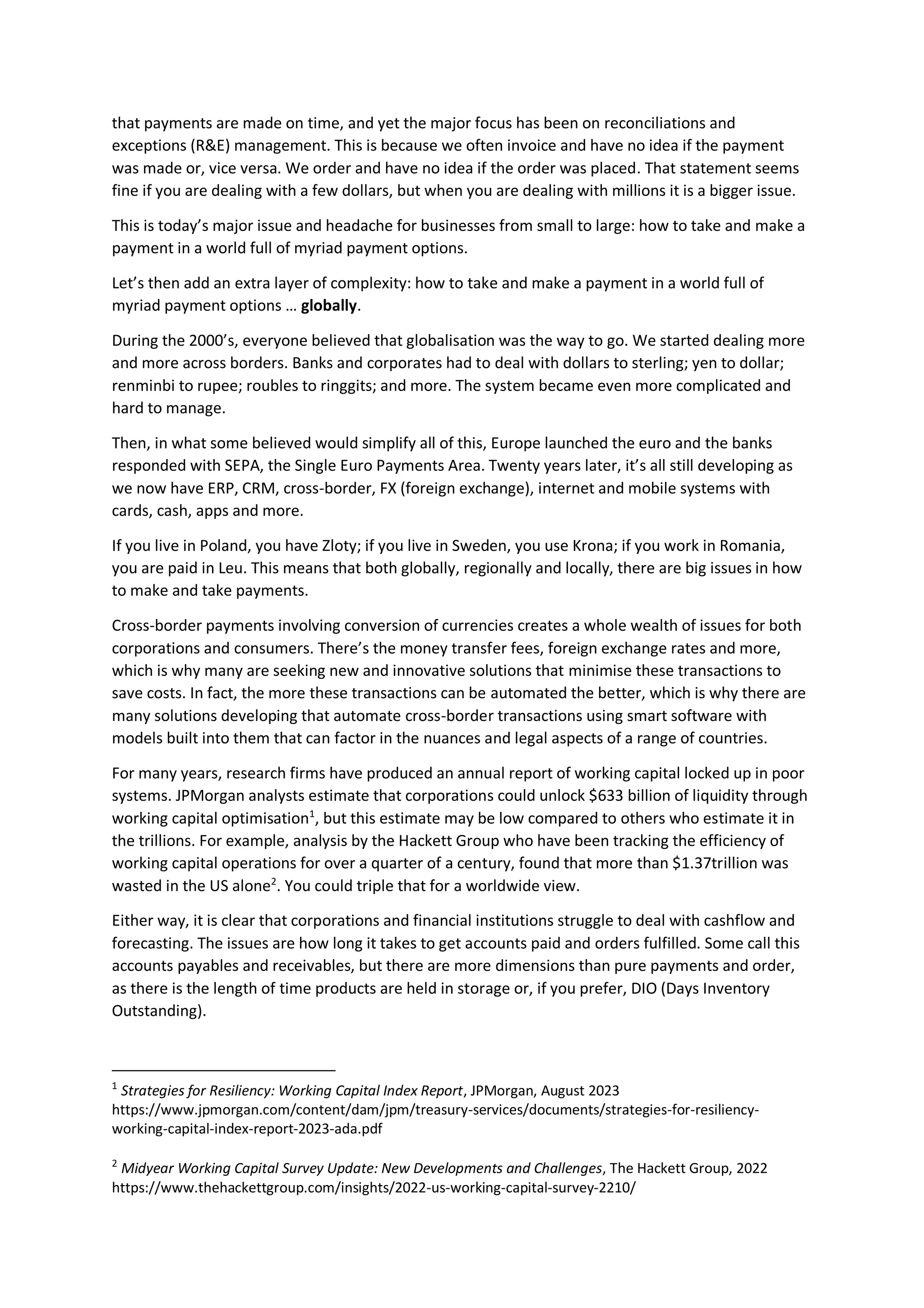 that payments are made on time, and yet the major focus has been on reconciliations and
exceptions (R&E) management. This is because we often invoice and have no idea if the payment
was made or, vice versa. We order and have no idea if the order was placed. That statement seems
fine if you are dealing with a few dollars, but when you are dealing with millions it is a bigger issue.
This is today’s major issue and headache for businesses from small to large: how to take and make a
payment in a world full of myriad payment options.
Let’s then add an extra layer of complexity: how to take and make a payment in a world full of
myriad payment options … globally.
During the 2000’s, everyone believed that globalisation was the way to go. We started dealing more
and more across borders. Banks and corporates had to deal with dollars to sterling; yen to dollar;
renminbi to rupee; roubles to ringgits; and more. The system became even more complicated and
hard to manage.
Then, in what some believed would simplify all of this, Europe launched the euro and the banks
responded with SEPA, the Single Euro Payments Area. Twenty years later, it’s all still developing as
we now have ERP, CRM, cross-border, FX (foreign exchange), internet and mobile systems with
cards, cash, apps and more.
If you live in Poland, you have Zloty; if you live in Sweden, you use Krona; if you work in Romania,
you are paid in Leu. This means that both globally, regionally and locally, there are big issues in how
to make and take payments.
Cross-border payments involving conversion of currencies creates a whole wealth of issues for both
corporations and consumers. There’s the money transfer fees, foreign exchange rates and more,
which is why many are seeking new and innovative solutions that minimise these transactions to
save costs. In fact, the more these transactions can be automated the better, which is why there are
many solutions developing that automate cross-border transactions using smart software with
models built into them that can factor in the nuances and legal aspects of a range of countries.
For many years, research firms have produced an annual report of working capital locked up in poor
systems. JPMorgan analysts estimate that corporations could unlock $633 billion of liquidity through
working capital optimisation1
, but this estimate may be low compared to others who estimate it in
the trillions. For example, analysis by the Hackett Group who have been tracking the efficiency of
working capital operations for over a quarter of a century, found that more than $1.37trillion was
wasted in the US alone2
. You could triple that for a worldwide view.
Either way, it is clear that corporations and financial institutions struggle to deal with cashflow and
forecasting. The issues are how long it takes to get accounts paid and orders fulfilled. Some call this
accounts payables and receivables, but there are more dimensions than pure payments and order,
as there is the length of time products are held in storage or, if you prefer, DIO (Days Inventory
Outstanding).
1
Strategies for Resiliency: Working Capital Index Report, JPMorgan, August 2023
https://www.jpmorgan.com/content/dam/jpm/treasury-services/documents/strategies-for-resiliency-
working-capital-index-report-2023-ada.pdf
2
Midyear Working Capital Survey Update: New Developments and Challenges, The Hackett Group, 2022
https://www.thehackettgroup.com/insights/2022-us-working-capital-survey-2210/
 