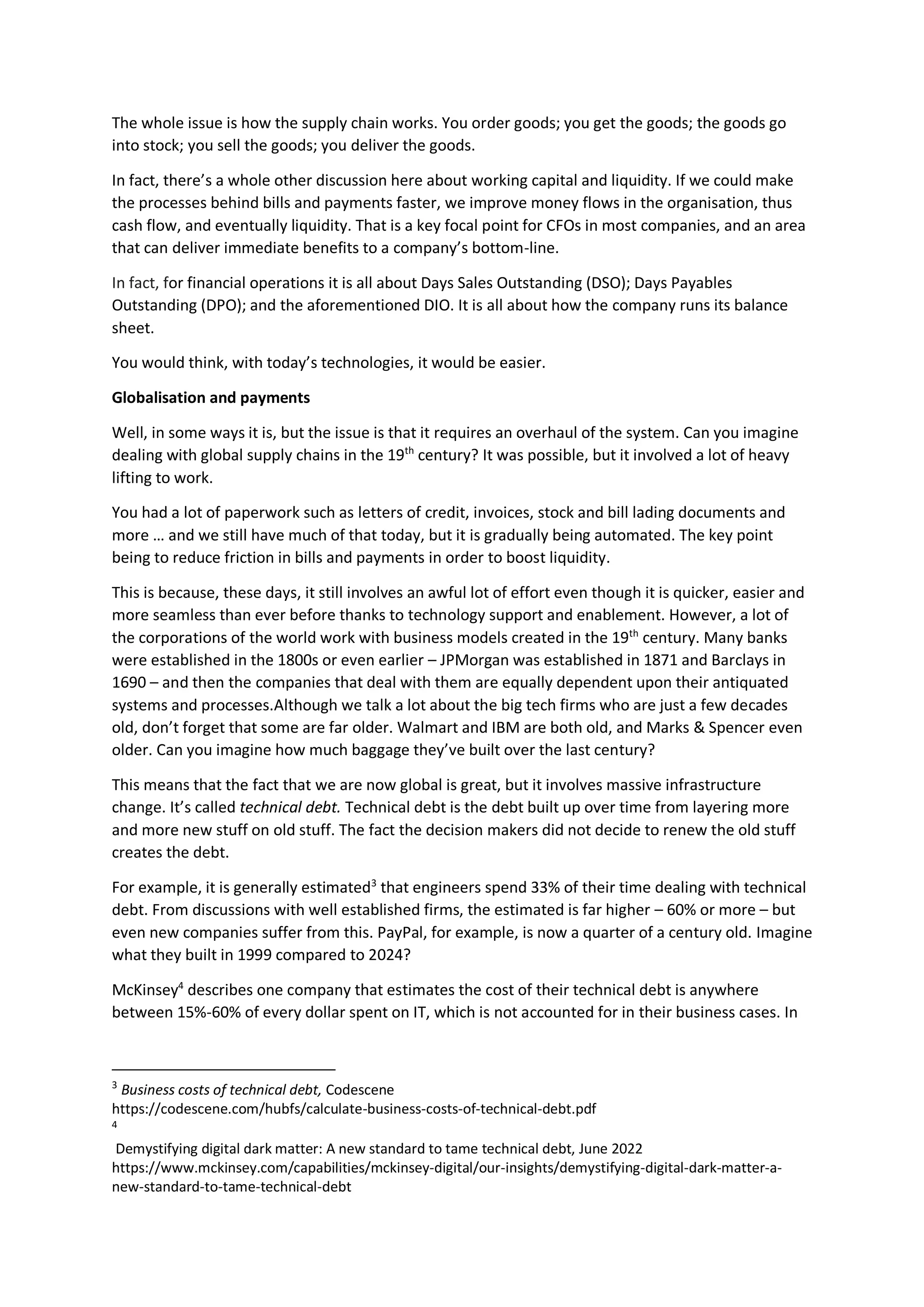 The whole issue is how the supply chain works. You order goods; you get the goods; the goods go
into stock; you sell the goods; you deliver the goods.
In fact, there’s a whole other discussion here about working capital and liquidity. If we could make
the processes behind bills and payments faster, we improve money flows in the organisation, thus
cash flow, and eventually liquidity. That is a key focal point for CFOs in most companies, and an area
that can deliver immediate benefits to a company’s bottom-line.
In fact, for financial operations it is all about Days Sales Outstanding (DSO); Days Payables
Outstanding (DPO); and the aforementioned DIO. It is all about how the company runs its balance
sheet.
You would think, with today’s technologies, it would be easier.
Globalisation and payments
Well, in some ways it is, but the issue is that it requires an overhaul of the system. Can you imagine
dealing with global supply chains in the 19th
century? It was possible, but it involved a lot of heavy
lifting to work.
You had a lot of paperwork such as letters of credit, invoices, stock and bill lading documents and
more … and we still have much of that today, but it is gradually being automated. The key point
being to reduce friction in bills and payments in order to boost liquidity.
This is because, these days, it still involves an awful lot of effort even though it is quicker, easier and
more seamless than ever before thanks to technology support and enablement. However, a lot of
the corporations of the world work with business models created in the 19th
century. Many banks
were established in the 1800s or even earlier – JPMorgan was established in 1871 and Barclays in
1690 – and then the companies that deal with them are equally dependent upon their antiquated
systems and processes.Although we talk a lot about the big tech firms who are just a few decades
old, don’t forget that some are far older. Walmart and IBM are both old, and Marks & Spencer even
older. Can you imagine how much baggage they’ve built over the last century?
This means that the fact that we are now global is great, but it involves massive infrastructure
change. It’s called technical debt. Technical debt is the debt built up over time from layering more
and more new stuff on old stuff. The fact the decision makers did not decide to renew the old stuff
creates the debt.
For example, it is generally estimated3
that engineers spend 33% of their time dealing with technical
debt. From discussions with well established firms, the estimated is far higher – 60% or more – but
even new companies suffer from this. PayPal, for example, is now a quarter of a century old. Imagine
what they built in 1999 compared to 2024?
McKinsey4
describes one company that estimates the cost of their technical debt is anywhere
between 15%-60% of every dollar spent on IT, which is not accounted for in their business cases. In
3
Business costs of technical debt, Codescene
https://codescene.com/hubfs/calculate-business-costs-of-technical-debt.pdf
4
Demystifying digital dark matter: A new standard to tame technical debt, June 2022
https://www.mckinsey.com/capabilities/mckinsey-digital/our-insights/demystifying-digital-dark-matter-a-
new-standard-to-tame-technical-debt
 