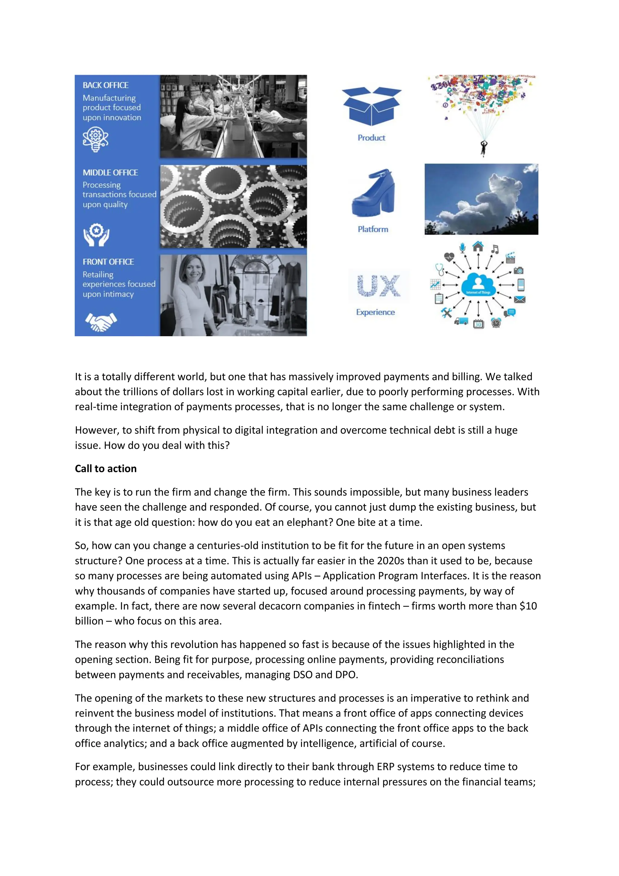 It is a totally different world, but one that has massively improved payments and billing. We talked
about the trillions of dollars lost in working capital earlier, due to poorly performing processes. With
real-time integration of payments processes, that is no longer the same challenge or system.
However, to shift from physical to digital integration and overcome technical debt is still a huge
issue. How do you deal with this?
Call to action
The key is to run the firm and change the firm. This sounds impossible, but many business leaders
have seen the challenge and responded. Of course, you cannot just dump the existing business, but
it is that age old question: how do you eat an elephant? One bite at a time.
So, how can you change a centuries-old institution to be fit for the future in an open systems
structure? One process at a time. This is actually far easier in the 2020s than it used to be, because
so many processes are being automated using APIs – Application Program Interfaces. It is the reason
why thousands of companies have started up, focused around processing payments, by way of
example. In fact, there are now several decacorn companies in fintech – firms worth more than $10
billion – who focus on this area.
The reason why this revolution has happened so fast is because of the issues highlighted in the
opening section. Being fit for purpose, processing online payments, providing reconciliations
between payments and receivables, managing DSO and DPO.
The opening of the markets to these new structures and processes is an imperative to rethink and
reinvent the business model of institutions. That means a front office of apps connecting devices
through the internet of things; a middle office of APIs connecting the front office apps to the back
office analytics; and a back office augmented by intelligence, artificial of course.
For example, businesses could link directly to their bank through ERP systems to reduce time to
process; they could outsource more processing to reduce internal pressures on the financial teams;
 