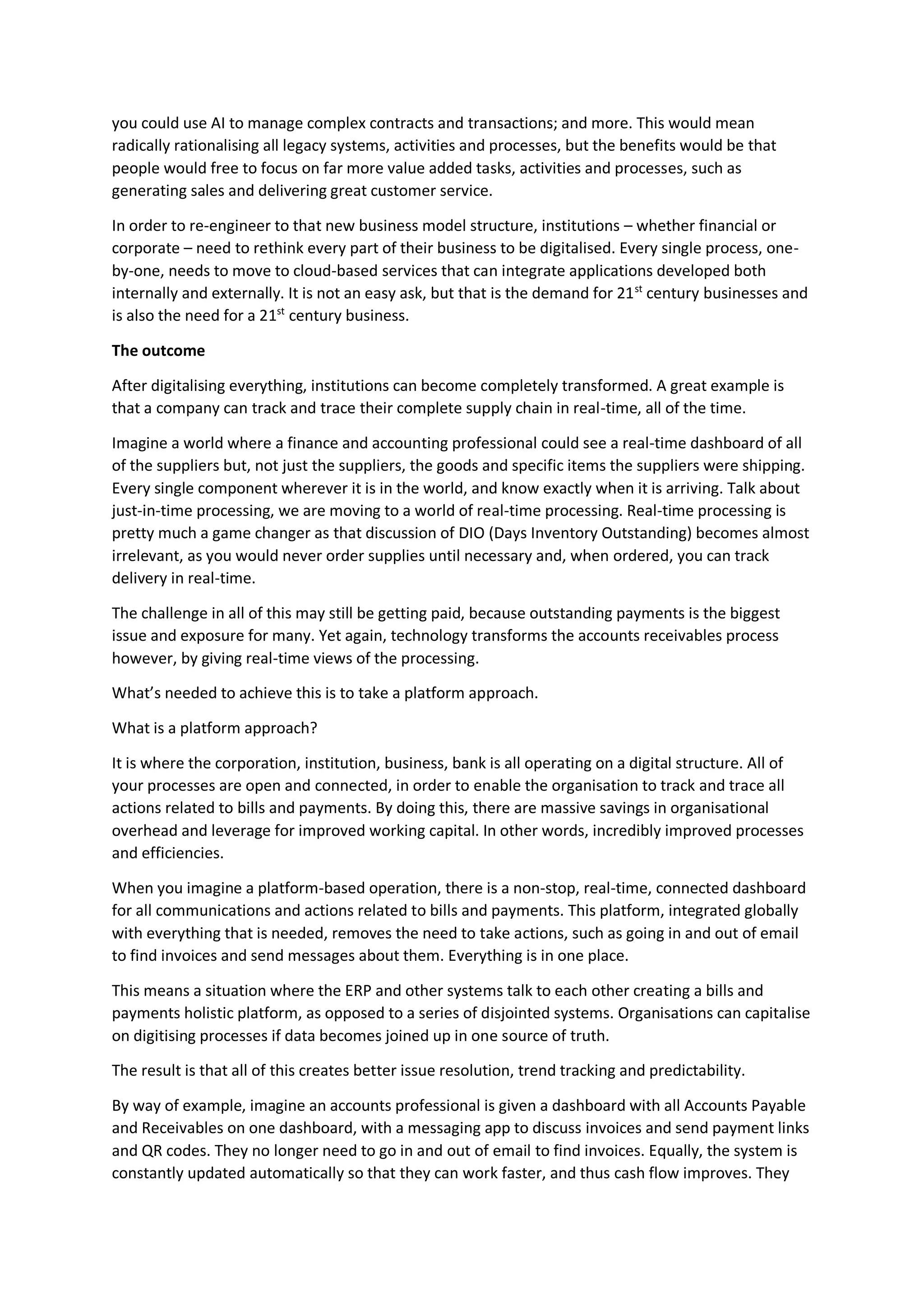 you could use AI to manage complex contracts and transactions; and more. This would mean
radically rationalising all legacy systems, activities and processes, but the benefits would be that
people would free to focus on far more value added tasks, activities and processes, such as
generating sales and delivering great customer service.
In order to re-engineer to that new business model structure, institutions – whether financial or
corporate – need to rethink every part of their business to be digitalised. Every single process, one-
by-one, needs to move to cloud-based services that can integrate applications developed both
internally and externally. It is not an easy ask, but that is the demand for 21st
century businesses and
is also the need for a 21st
century business.
The outcome
After digitalising everything, institutions can become completely transformed. A great example is
that a company can track and trace their complete supply chain in real-time, all of the time.
Imagine a world where a finance and accounting professional could see a real-time dashboard of all
of the suppliers but, not just the suppliers, the goods and specific items the suppliers were shipping.
Every single component wherever it is in the world, and know exactly when it is arriving. Talk about
just-in-time processing, we are moving to a world of real-time processing. Real-time processing is
pretty much a game changer as that discussion of DIO (Days Inventory Outstanding) becomes almost
irrelevant, as you would never order supplies until necessary and, when ordered, you can track
delivery in real-time.
The challenge in all of this may still be getting paid, because outstanding payments is the biggest
issue and exposure for many. Yet again, technology transforms the accounts receivables process
however, by giving real-time views of the processing.
What’s needed to achieve this is to take a platform approach.
What is a platform approach?
It is where the corporation, institution, business, bank is all operating on a digital structure. All of
your processes are open and connected, in order to enable the organisation to track and trace all
actions related to bills and payments. By doing this, there are massive savings in organisational
overhead and leverage for improved working capital. In other words, incredibly improved processes
and efficiencies.
When you imagine a platform-based operation, there is a non-stop, real-time, connected dashboard
for all communications and actions related to bills and payments. This platform, integrated globally
with everything that is needed, removes the need to take actions, such as going in and out of email
to find invoices and send messages about them. Everything is in one place.
This means a situation where the ERP and other systems talk to each other creating a bills and
payments holistic platform, as opposed to a series of disjointed systems. Organisations can capitalise
on digitising processes if data becomes joined up in one source of truth.
The result is that all of this creates better issue resolution, trend tracking and predictability.
By way of example, imagine an accounts professional is given a dashboard with all Accounts Payable
and Receivables on one dashboard, with a messaging app to discuss invoices and send payment links
and QR codes. They no longer need to go in and out of email to find invoices. Equally, the system is
constantly updated automatically so that they can work faster, and thus cash flow improves. They
 
