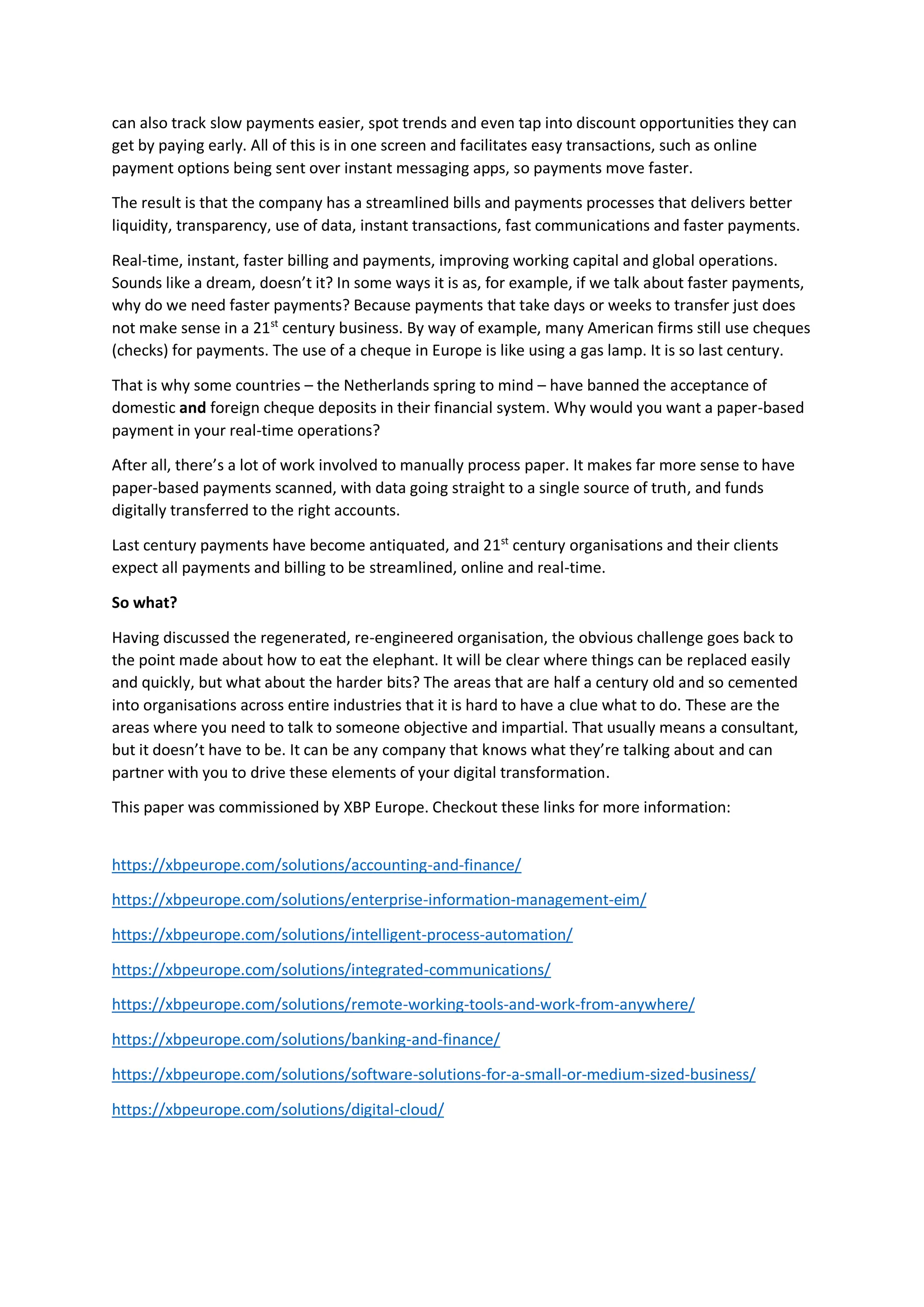 can also track slow payments easier, spot trends and even tap into discount opportunities they can
get by paying early. All of this is in one screen and facilitates easy transactions, such as online
payment options being sent over instant messaging apps, so payments move faster.
The result is that the company has a streamlined bills and payments processes that delivers better
liquidity, transparency, use of data, instant transactions, fast communications and faster payments.
Real-time, instant, faster billing and payments, improving working capital and global operations.
Sounds like a dream, doesn’t it? In some ways it is as, for example, if we talk about faster payments,
why do we need faster payments? Because payments that take days or weeks to transfer just does
not make sense in a 21st
century business. By way of example, many American firms still use cheques
(checks) for payments. The use of a cheque in Europe is like using a gas lamp. It is so last century.
That is why some countries – the Netherlands spring to mind – have banned the acceptance of
domestic and foreign cheque deposits in their financial system. Why would you want a paper-based
payment in your real-time operations?
After all, there’s a lot of work involved to manually process paper. It makes far more sense to have
paper-based payments scanned, with data going straight to a single source of truth, and funds
digitally transferred to the right accounts.
Last century payments have become antiquated, and 21st
century organisations and their clients
expect all payments and billing to be streamlined, online and real-time.
So what?
Having discussed the regenerated, re-engineered organisation, the obvious challenge goes back to
the point made about how to eat the elephant. It will be clear where things can be replaced easily
and quickly, but what about the harder bits? The areas that are half a century old and so cemented
into organisations across entire industries that it is hard to have a clue what to do. These are the
areas where you need to talk to someone objective and impartial. That usually means a consultant,
but it doesn’t have to be. It can be any company that knows what they’re talking about and can
partner with you to drive these elements of your digital transformation.
This paper was commissioned by XBP Europe. Checkout these links for more information:
https://xbpeurope.com/solutions/accounting-and-finance/
https://xbpeurope.com/solutions/enterprise-information-management-eim/
https://xbpeurope.com/solutions/intelligent-process-automation/
https://xbpeurope.com/solutions/integrated-communications/
https://xbpeurope.com/solutions/remote-working-tools-and-work-from-anywhere/
https://xbpeurope.com/solutions/banking-and-finance/
https://xbpeurope.com/solutions/software-solutions-for-a-small-or-medium-sized-business/
https://xbpeurope.com/solutions/digital-cloud/
 