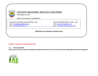 COLEGIO NACIONAL NICOLAS ESGUERRA
EDIFICAMOS FUTURO
AREA DE TECNOLOGIA E INFORMATICA
FRANCISCO ALEJANDRO ESCOBAR MESA – 904
Email: cloudldynasty@gmail.com
Blog :ticcloudl904.blogspot.com

DAVID FERNANDO ESPINEL CASAS - 904
Email: davidfer2013@gmail.com
Blog :ticdavidfernando904.blogpot.com

PROFESOR: John Alexander Caraballo Acosta

Unidad 1. Introducción. Elementos de Excel
1.1. Iniciar Excel 2010
Damos clic en inicio de nuestro computador y después damos clic en el icono que dice Excel y aquí podremos entrar al programa

 