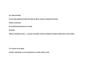 2.6. Tipos de datos
En una hoja podemos escribir dos tipos de datos valores constantes formulas.
Valores constantes
Se escriben directamente en la celda.
Formulas
Valores constantes como .,,.,--{{{.aquí se pueden mezclar constantes nombres referencias u otras celdas.

2.7. Errores en los datos
Cuando cometemos un error aparecerá un cuadro similar a este

 