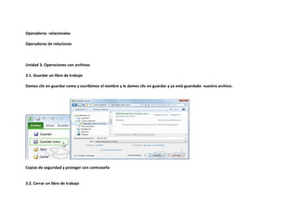 Operadores relacionales
Operadores de relaciones

Unidad 3. Operaciones con archivos
3.1. Guardar un libro de trabajo
Damos clic en guardar como y escribimos el nombre y le damos clic en guardar y ya está guardado nuestro archivo.

Copias de seguridad y proteger con contraseña

3.2. Cerrar un libro de trabajo

 