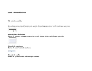Unidad 4. Manipulando celdas

4.1. Selección de celdas

Una celda es como un cuadrito sobre este cuadrito damos clic para contener la información que queramos

Selección sobre varias celdas
Damos clic sobre una celda y arrastramos con el ratón sobre el número de celdas que queramos.

Selección de una columna
Damos clic sobre le letra de la columna

Selección de una fila
Damos clic y seleccionamos el número que queramos

 