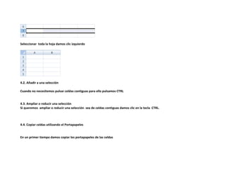 Seleccionar toda la hoja damos clic izquierdo

4.2. Añadir a una selección
Cuando no necesitemos pulsar celdas contiguas para ello pulsamos CTRL

4.3. Ampliar o reducir una selección
Si queremos ampliar o reducir una selección sea de celdas contiguas damos clic en la tecla CTRL.

4.4. Copiar celdas utilizando el Portapapeles

En un primer tiempo damos copiar los portapapeles de las celdas

 