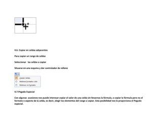 4.6. Copiar en celdas adyacentes
Para copiar un rango de celdas
Seleccionar las celdas a copiar
Situarse en una esquina y dar controlador de relleno

4.7.Pegado Especial
Con algunas ocasiones nos puede interesar copiar el valor de una celda sin llevarnos la fórmula, o copiar la fórmula pero no el
formato o aspecto de la celda, es decir, elegir los elementos del rango a copiar. Esta posibilidad nos la proporciona el Pegado
especial.

 