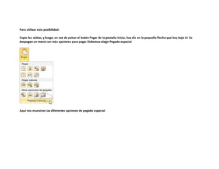 Para utilizar esta posibilidad:
Copia las celdas, y luego, en vez de pulsar el botón Pegar de la pestaña Inicio, haz clic en la pequeña flecha que hay bajo él. Se
despegan un menú con más opciones para pegar Debemos elegir Pegado especial

Aquí nos muestran las diferentes opciones de pegado especial

 