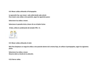 4.8. Mover celdas utilizando el Portapapeles
La operación hay que mover cada celda donde cada calculo
Para mover unas celdas a otra posición, sigue los siguientes pasos:
Seleccionar las celdas a mover.
Seleccionar la pestaña Inicio y hacer clic en el botón Cortar.
O bien, utiliza la combinación de teclado CTRL + X.

4.9. Mover celdas utilizando el ratón
Bola Para desplazar un rango de celdas a otra posición dentro de la misma hoja, sin utilizar el portapapeles, seguir los siguientes
pasos:
Seleccionar las celdas a mover.
Situarse sobre un borde de la selección.

4.10. Borrar celdas

 