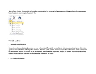 Borrar Todo: Elimina el contenido de las celdas seleccionadas, los comentarios ligados a esas celdas y cualquier formato excepto
la anchura de la columna y la altura de la fila.

Unidad 5. Los datos
5.1. Eliminar filas duplicadas
Frecuentemente, cuando trabajamos con un gran volumen de información o recopilamos datos desde varios orígenes diferentes,
aparecen en nuestro libro de trabajo filas idénticas. A menos que lo que nos interese sea estudiar la frecuencia con la que aparece
un determinado registro, la mayoría de las veces no nos interesará tener duplicados, porque no aportan información adicional y
pueden comprometer la fiabilidad de las estadísticas basadas en los datos.

5.2. La validación de datos

 