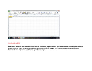 Introducción a EXEL
Excel es una aplicación que te permite hacer hojas de cálculo y es una herramienta muy importante y es una de las herramientas
de Microsoft.exel es una herramienta muy importante en el mundo de hoy y es muy importante aprender a manejar esta
herramienta muy importante que debemos aprender a manejar

 