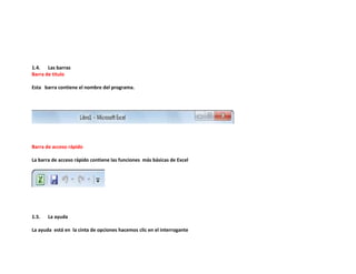 1.4. Las barras
Barra de titulo
Esta barra contiene el nombre del programa.

Barra de acceso rápido
La barra de acceso rápido contiene las funciones más básicas de Excel

1.5.

La ayuda

La ayuda está en la cinta de opciones hacemos clic en el interrogante

 