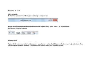 Conceptos de Excel
Libro de trabajo
Es el archivo que creamos en Excel ya sea un trabajo o cualquier cosa

Puede seguir aumentando dependiendo del número de trabajos libro1, libro2, libro3 y así sucesivamente.
Los libros se dividen en hojas así

Hoja de cálculo
Aquí es donde podremos realizar la tabla o cuadro que vallamos a realizar las tablas son realizadas en una hoja.se divide en filas y
columnas desde la 1 hasta el infinito. Cada intersección se llama celda y aquí podremos escribir.

 