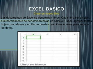 Crear un nuevo libro
Los documentos de Excel se denominan libros. Cada libro tiene hojas,
que normalmente se denominan hojas de cálculo. Puede agregar tantas
hojas como desee a un libro o puede crear libros nuevos para separar
los datos.

 