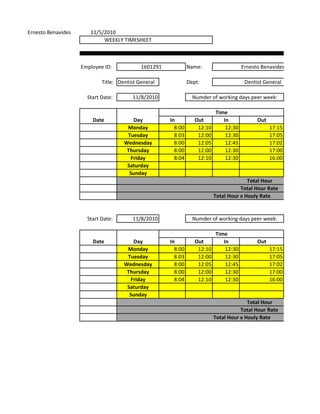 Ernesto Benavides      11/5/2010
                            WEEKLY TIMESHEET



                    Employee ID:            1601291            Name:                   Ernesto Benavides

                            Title: Dentist General             Dept:                    Dentist General

                      Start Date:       11/8/2010                Numder of working days peer week:

                                                                           Time
                        Date            Day           In          Out         In             Out
                                      Monday            8:00       12:10       12:30               17:15
                                      Tuesday           8:03       12:00       12:30               17:05
                                     Wednesday          8:00       12:05       12:45               17:02
                                      Thursday          8:00       12:00       12:30               17:00
                                       Friday           8:04       12:10       12:30               16:00
                                      Saturday
                                       Sunday
                                                                                         Total Hour
                                                                                      Total Hour Rate
                                                                           Total Hour x Houly Rate


                      Start Date:       11/8/2010                Numder of working days peer week:

                                                                           Time
                        Date            Day           In          Out         In             Out
                                      Monday            8:00       12:10       12:30               17:15
                                      Tuesday           8:03       12:00       12:30               17:05
                                     Wednesday          8:00       12:05       12:45               17:02
                                      Thursday          8:00       12:00       12:30               17:00
                                       Friday           8:04       12:10       12:30               16:00
                                      Saturday
                                       Sunday
                                                                                         Total Hour
                                                                                      Total Hour Rate
                                                                           Total Hour x Houly Rate
 