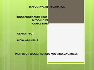 DIAPOSITIVAS DE INFORMATICA



INTEGRANTES:YAISSIR RICO;
           :DIEGO FLOREZ;
           :CARLOS FARID;



 GRADO: 10/01

 FECHA:02/03/2012




INSTITUCION EDUCATIVA LICEO MODERNO MAGANGUE
 