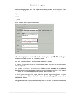Características del programa.


Paquete informático, contiene datos como autor principal del recurso, tipo de licencia que vamos a poner
a nuestro contenido, descripción y la taxonomía que por defecto utilizaremos, en este caso es:

1 Tema

2 Sección

3 Apartado

Esto lo podremos cambiar en cualquier momento.




En la ventana de propiedades, la aplicación nos da opción de agregar propiedades del proyecto, que se
compone de título, autor, licencia, pie de hoja y descripción.

Estos datos se ven reflejados en la página (menos el autor y la descripción).

Por otra parte tenemos la opción de agregar metadatos dublin core en nuestro proyecto (pestaña metadatos
dentro de propiedades).

Estos metadatos son descritos en las especificaciones de dublin core, pero no tenemos por que completar
todas. Todos estos metadatos se vuelcan en los siguientes archivos: si decidimos exportarlo como SCORM
1.2, a imslrm.xml; y si exportamos a paquete de contenido IMS, a dublincore.xml.

En caso de que no añadamos en la pestaña metadatos, Metadata proporciona datos para facilitar el
intercambio de recursos, el título, descripción y autor, el programa los cogerá directamente de las
propiedades del proyecto.

En el caso de que el autor (o cualquiera de las anteriores) esté descrito en las dos (propiedades del proyecto
y metadatos), se exportará la que está descrita en la pestaña metadatos.




                                               13
 