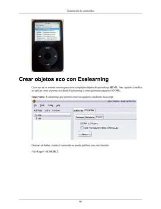 Generación de contenidos




Crear objetos sco con Exelearning
    Crear sco es un potente sistema para crear complejos objetos de aprendizaje HTML. Este capítulo se dedica
    a explicar cómo exportar sco desde Exelearning y cómo gestionar paquetes SCORM.

    Importante: Exelearning que permite crear navegadores mediante Javascript.




    Después de haber creado el contenido se puede publicar con esta función:

    File>Export>SCORM1.2




                                                 46
 