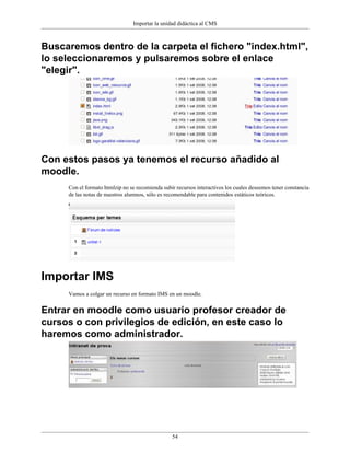 Importar la unidad didáctica al CMS



Buscaremos dentro de la carpeta el fichero "index.html",
lo seleccionaremos y pulsaremos sobre el enlace
"elegir".




Con estos pasos ya tenemos el recurso añadido al
moodle.
     Con el formato htmlzip no se recomienda subir recursos interactivos los cuales deseemos tener constancia
     de las notas de nuestros alumnos, sólo es recomendable para contenidos estáticos teóricos.




Importar IMS
     Vamos a colgar un recurso en formato IMS en un moodle.


Entrar en moodle como usuario profesor creador de
cursos o con privilegios de edición, en este caso lo
haremos como administrador.




                                                 54
 