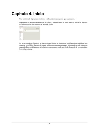 6
Capítulo 4. Inicio
Una vez iniciado el programa podremos ver las diferentes secciones que nos muestra.
El programa se presenta en un entorno de trabajo y tiene una barra de menú donde se ubican los iDevices
(el tipo de recurso educativo que se pretende crear).
En la parte superior izquierda se nos presenta el índice de contenidos, inmediatamente después se nos
muestran los módulos iDevices, de los que hablaremos detenidamente y por ultimo en la parte de la derecha
ocupando 2 tercios del espacio de trabajo nos encontramos con la sección de desarrollo de los contenidos,
la pestaña Autoring.
 