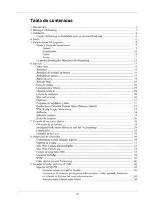iii
Tabla de contenidos
1. Introducción. .................................................................................................................. 1
2. Descargar eXelearning ..................................................................................................... 3
3. Instalación ..................................................................................................................... 4
Uso de eXelearning sin Instalación (solo en sistemas Windows) .......................................... 4
4. Inicio ............................................................................................................................ 6
5. Características del programa. ............................................................................................ 7
Menús y barras de herramientas .................................................................................... 7
Fichero ............................................................................................................. 7
Herramientas .................................................................................................... 10
Estilos ............................................................................................................. 12
Ayuda ............................................................................................................. 12
La pestaña Propiedades. Metadatos en eXelearning ......................................................... 12
6. Idevices ....................................................................................................................... 15
Texto libre. .............................................................................................................. 15
Actividad ................................................................................................................. 16
Actividad de espacios en blanco .................................................................................. 16
Actividad de lectura .................................................................................................. 18
Applet de java .......................................................................................................... 19
Artículo Wiki ........................................................................................................... 27
Caso de estudio ........................................................................................................ 28
Conocimientos previos ............................................................................................... 29
Elección múltiple ...................................................................................................... 29
Galería de imágenes .................................................................................................. 30
Sitio web externo ...................................................................................................... 30
Objetivos ................................................................................................................. 31
Preguntas de Verdadero y falso ................................................................................... 31
Prueba Scorm (Sharable Content Object Reference Model) ............................................... 33
RSS (Really Simply Sindication) ................................................................................. 33
Reflexión ................................................................................................................. 34
Selección múltiple ..................................................................................................... 35
Zoom de imágenes .................................................................................................... 36
7. Creación de un nuevo idevice .......................................................................................... 38
Estructura de un idevice. ............................................................................................ 38
Incorporación del nuevo idevice al core del //exeLearning// .............................................. 38
Compilación ............................................................................................................. 38
Ejemplos de Idevices ................................................................................................. 39
8. Generación de contenidos ............................................................................................... 40
Comenzando a hacer unidades digitales. ....................................................................... 40
Exportar la Unidad .................................................................................................... 41
Sitio Web, Carpeta autodesplegable ............................................................................. 42
Sitio Web, Fichero zip ............................................................................................... 43
Fichero de contenidos IMS ......................................................................................... 43
Common Cartridge .................................................................................................... 44
IPOD ...................................................................................................................... 45
Crear objetos sco con Exelearning ............................................................................... 46
9. Importar la unidad didáctica al CMS ................................................................................ 48
Importar HTMLZIP ................................................................................................... 48
Iniciamos sesión en el portal moodle. ................................................................... 48
Entramos en el curso con privilegios de administrador o editor, pulsando finalmente
en el botón de ficheros del menú administración. .................................................... 49
Seleccionamos el botón subir fichero. ................................................................... 50
 
