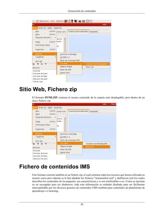 Generación de contenidos
43
Sitio Web, Fichero zip
El formato HTMLZIP contiene el mismo contenido de la carpeta auto desplegable, pero dentro de un
único fichero zip.
Fichero de contenidos IMS
Este formato consiste también en un fichero zip, el cual contiene todos los recursos que hemos utilizado en
nuestro curso pero además se le han añadido los ficheros "imsmanifest.xml" y dublincore.xml los cuales
describen los contenidos de los paquetes, sus características y si son reutilizables o no. Como se ejecutan
en un navegador para ser dinámicos, toda esta información es estándar diseñado para ser fácilmente
intercambiable por los diversos gestores de contenidos CMS también para contenidos de plataformas de
aprendizaje o e-learning.
 