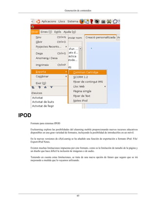 Generación de contenidos
45
IPOD
Formato para sistemas IPOD
Exelearning explora las posibilidades del elearning mobile proporcionando nuevos recursos educativos
disponibles en una gran variedad de formatos, incluyendo la posibilidad de introducirlos en un móvil.
En la nuevas versiones de eXeLearnig se ha añadido una función de exportación a formato iPod: File/
Export/iPod Notes.
Existen muchas limitaciones impuestas por este formato, como es la limitación de tamaño de la página y
un diseño que hace difícil la inclusión de imágenes o de audio.
Teniendo en cuenta estas limitaciones, se trata de una nueva opción de futuro que seguro que se irá
mejorando a medida que lo vayamos utilizando.
 