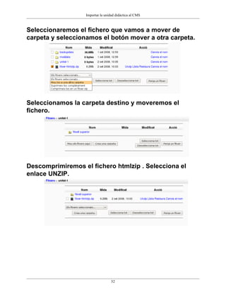 Importar la unidad didáctica al CMS
52
Seleccionaremos el fichero que vamos a mover de
carpeta y seleccionamos el botón mover a otra carpeta.
Seleccionamos la carpeta destino y moveremos el
fichero.
Descomprimiremos el fichero htmlzip . Selecciona el
enlace UNZIP.
 