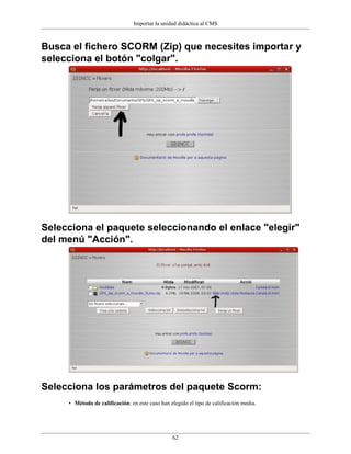 Importar la unidad didáctica al CMS
62
Busca el fichero SCORM (Zip) que necesites importar y
selecciona el botón "colgar".
Selecciona el paquete seleccionando el enlace "elegir"
del menú "Acción".
Selecciona los parámetros del paquete Scorm:
• Método de calificación: en este caso han elegido el tipo de calificación media.
 