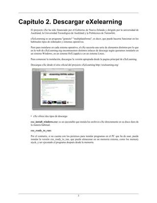 3
Capítulo 2. Descargar eXelearning
El proyecto eXe ha sido financiado por el Gobierno de Nueva Zelanda y dirigido por la universidad de
Auckland, la Universidad Tecnológica de Auckland y la Politécnica de Tairawhiti.
eXeLerarning es un programa "gratuito" "multiplataforma", es decir, que puede hacerse funcionar en los
habituales tipos de ordenador y sistemas operativos.
Pero para instalarse en cada sistema operativo, el eXe necesita una serie de elementos distintos por lo que
en la web de eXeLearning.org encontraremos distintos enlaces de descarga según queramos instalarlo en
un sistema Windows, en un sistema OsX (apple) o en un sistema Linux.
Para comenzar la instalación, descargue la versión apropiada desde la pagina principal de eXeLearning.
Descargue eXe desde el sitio oficial del proyecto eXeLearning http://exelearning.org/
• eXe ofrece dos tipos de descarga:
exe_install_windows.exe: es un ejecutable que instala los archivos eXe directamente en su disco duro de
la manera habitual.
exe_ready_to_run:
Por el contrario, si no cuenta con los permisos para instalar programas en el PC que ha de usar, puede
instalar la versión exe_ready_to_run, que puede almacenar en un memoria externa, como los memory
styck, y ser ejecutado el programa después desde la memoria.
 