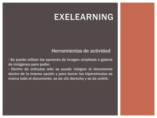 EXELEARNING
Herramientas de actividad
- Se puede utilizar las opciones de imagen ampliada o galería
de imágenes para poder.
- Dentro de artículos wiki se puede integrar el documento
dentro de la misma opción y para borrar los hipervínculos se
marca todo el documento, se da clic derecho y se da unlink.