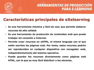 Características principales de eXelearning
• Es una herramienta intuitiva y fácil de usar que permite elaborar
recursos de alta calidad.
• Es una herramienta de producción de contenidos web que puede
trabajar sin conexión a Internet.
• Permite crear recursos en xHTML, el mismo lenguaje con el que
están escritas las páginas web. Por tanto, estos recursos podrán
ser reproducidos en cualquier dispositivo con navegador web,
independientemente del sistema operativo.
• Puede guardar los recursos directamente como páginas web
HTML, con lo que es muy fácil distribuir a los alumnos.
 