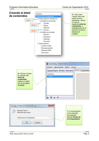 Programa Informática Educativa           Centro de Capacitación UCH

Creando el árbol
                                                   5.- Para crear
de contenidos                                      nuestro sitio web
                                                   sobre el tema
                     Nivel 1                       planteado, vamos
                                                   a crear el
                                                   siguiente árbol de
                               Nivel 2
                                                   contenidos, y
                                                   trabajaremos en el
                                                   área de Contorno,
                               Nivel 3
                                                   observa el
                                                   modelo.




          6.- Vamos a iniciar
          la creación del
          árbol de
          contenidos,
          realiza un doble
          clic en la página
          de Inicio




                                             7.- A continuación,
                                             en la ventanita
                                             que aparece
                                             escribe Partes de
                                             la Computadora




Prof. Juan Carlos Torres Litrón                                    Pág. 3
 