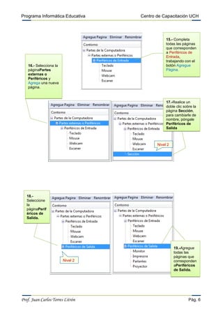 Programa Informática Educativa    Centro de Capacitación UCH




                                              15.- Completa
                                              todas las páginas
                                              que corresponden
                                              a Periféricos de
                                              Entrada,
                                              trabajando con el
   16.- Selecciona la                         botón Agregue
   páginaPartes                               Página.
   externas o
   Periféricos y
   Agrega una nueva
   página.


                                              17.-Realice un
                                              doble clic sobre la
                                              página Sección,
                                              para cambiarle de
                                              nombre, póngale
                                              Periféricos de
                                              Salida



                                         Nivel 2




   18.-
   Seleccione
   la
   páginaPerif
   éricos de
   Salida.




                                                   19.-Agregue
                                                   todas las
                                                   páginas que
                        Nivel 2                    corresponden
                                                   aPeriféricos
                                                   de Salida.




Prof. Juan Carlos Torres Litrón                             Pág. 6
 