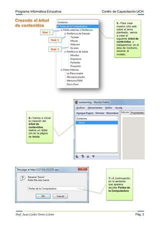 Programa Informática Educativa Centro de Capacitación UCH
Prof. Juan Carlos Torres Litrón Pág. 3
6.- Vamos a iniciar
la creación del
árbol de
contenidos,
realiza un doble
clic en la página
de Inicio
7.- A continuación,
en la ventanita
que aparece
escribe Partes de
la Computadora
5.- Para crear
nuestro sitio web
sobre el tema
planteado, vamos
a crear el
siguiente árbol de
contenidos, y
trabajaremos en el
área de Contorno,
observa el
modelo.
Nivel 1
Nivel 2
Nivel 3
 