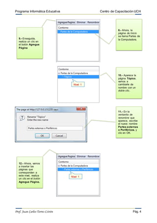 Programa Informática Educativa Centro de Capacitación UCH
Prof. Juan Carlos Torres Litrón Pág. 4
8.- Ahora, la
página de Inicio
se llama Partes de
la Computadora.
Nivel 1
9.- Enseguida,
realiza un clic en
el botón Agregue
Página
10.- Aparece la
página Tópico,
vamos a
cambiarle de
nombre con un
doble clic.
11.- En la
ventanita de
renombre que
aparece, escribe
el nuevo nombre
Partes externas
o Periféricos, y
clic en OK.
Nivel 1
12.- Ahora, vamos
a insertar las
páginas que
corresponden a
este nivel, realiza
un clic en el botón
Agregue Página.
 